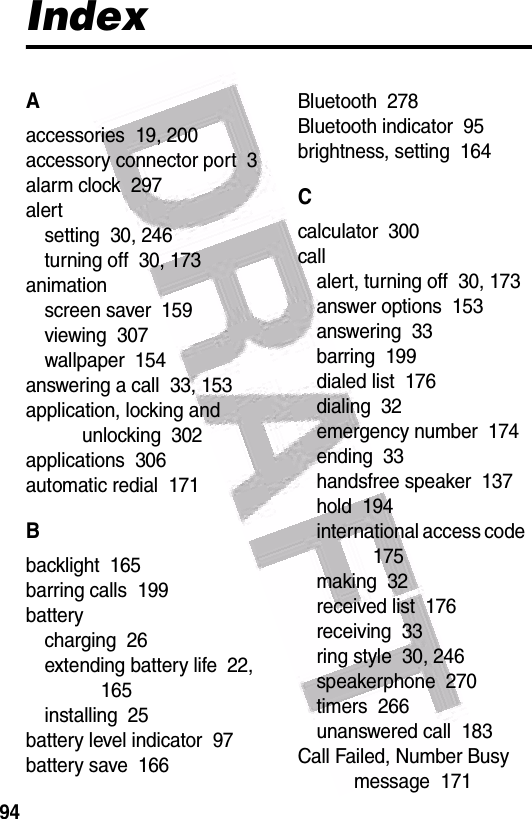  94IndexAaccessories  19, 200accessory connector port  3alarm clock  297alertsetting  30, 246turning off  30, 173animationscreen saver  159viewing  307wallpaper  154answering a call  33, 153application, locking and unlocking  302applications  306automatic redial  171Bbacklight  165barring calls  199batterycharging  26extending battery life  22, 165installing  25battery level indicator  97battery save  166Bluetooth  278Bluetooth indicator  95brightness, setting  164Ccalculator  300callalert, turning off  30, 173answer options  153answering  33barring  199dialed list  176dialing  32emergency number  174ending  33handsfree speaker  137hold  194international access code  175making  32received list  176receiving  33ring style  30, 246speakerphone  270timers  266unanswered call  183Call Failed, Number Busy message  171