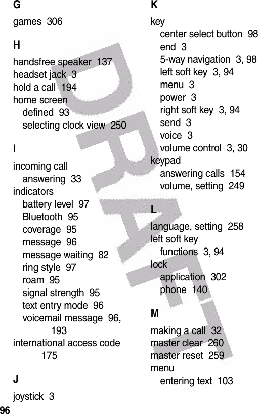  96Ggames  306Hhandsfree speaker  137headset jack  3hold a call  194home screendefined  93selecting clock view  250Iincoming callanswering  33indicatorsbattery level  97Bluetooth  95coverage  95message  96message waiting  82ring style  97roam  95signal strength  95text entry mode  96voicemail message  96, 193international access code  175Jjoystick  3Kkeycenter select button  98end  35-way navigation  3, 98left soft key  3, 94menu  3power  3right soft key  3, 94send  3voice  3volume control  3, 30keypadanswering calls  154volume, setting  249Llanguage, setting  258left soft keyfunctions  3, 94lockapplication  302phone  140Mmaking a call  32master clear  260master reset  259menuentering text  103