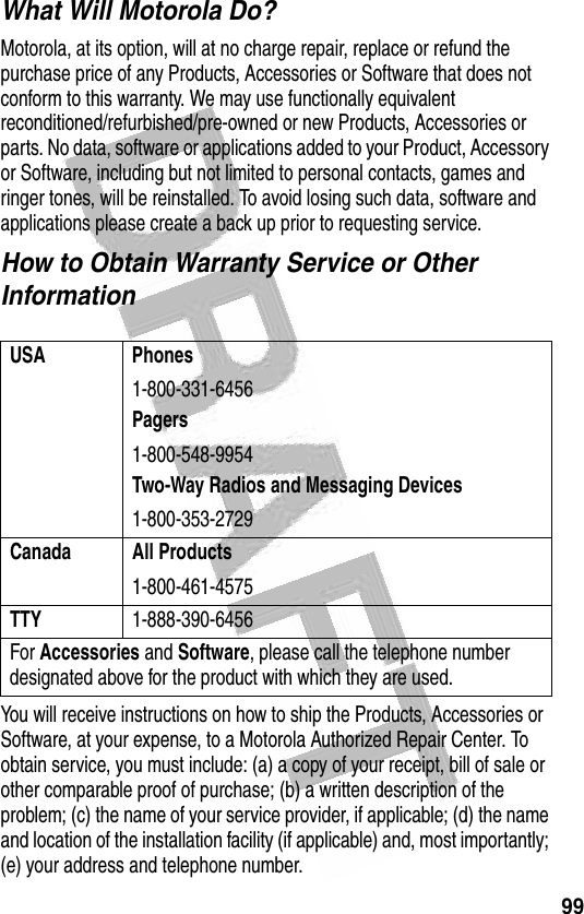 99 What Will Motorola Do?Motorola, at its option, will at no charge repair, replace or refund the purchase price of any Products, Accessories or Software that does not conform to this warranty. We may use functionally equivalent reconditioned/refurbished/pre-owned or new Products, Accessories or parts. No data, software or applications added to your Product, Accessory or Software, including but not limited to personal contacts, games and ringer tones, will be reinstalled. To avoid losing such data, software and applications please create a back up prior to requesting service.How to Obtain Warranty Service or Other InformationYou will receive instructions on how to ship the Products, Accessories or Software, at your expense, to a Motorola Authorized Repair Center. To obtain service, you must include: (a) a copy of your receipt, bill of sale or other comparable proof of purchase; (b) a written description of the problem; (c) the name of your service provider, if applicable; (d) the name and location of the installation facility (if applicable) and, most importantly; (e) your address and telephone number.USA Phones1-800-331-6456Pagers1-800-548-9954Two-Way Radios and Messaging Devices1-800-353-2729Canada All Products1-800-461-4575TTY1-888-390-6456For Accessories and Software, please call the telephone number designated above for the product with which they are used.