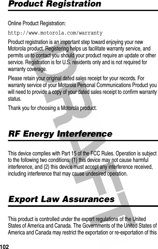 102 Product RegistrationOnline Product Registration:http://www.motorola.com/warrantyProduct registration is an important step toward enjoying your new Motorola product. Registering helps us facilitate warranty service, and permits us to contact you should your product require an update or other service. Registration is for U.S. residents only and is not required for warranty coverage.Please retain your original dated sales receipt for your records. For warranty service of your Motorola Personal Communications Product you will need to provide a copy of your dated sales receipt to confirm warranty status.Thank you for choosing a Motorola product.RF Energy InterferenceThis device complies with Part 15 of the FCC Rules. Operation is subject to the following two conditions: (1) this device may not cause harmful interference, and (2) this device must accept any interference received, including interference that may cause undesired operation.Export Law AssurancesThis product is controlled under the export regulations of the United States of America and Canada. The Governments of the United States of America and Canada may restrict the exportation or re-exportation of this 