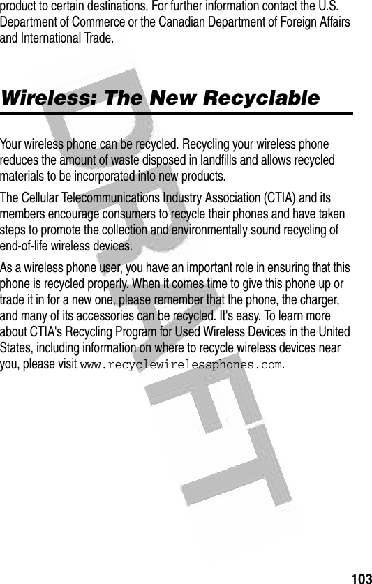 103 product to certain destinations. For further information contact the U.S. Department of Commerce or the Canadian Department of Foreign Affairs and International Trade. Wireless: The New RecyclableYour wireless phone can be recycled. Recycling your wireless phone reduces the amount of waste disposed in landfills and allows recycled materials to be incorporated into new products.The Cellular Telecommunications Industry Association (CTIA) and its members encourage consumers to recycle their phones and have taken steps to promote the collection and environmentally sound recycling of end-of-life wireless devices.As a wireless phone user, you have an important role in ensuring that this phone is recycled properly. When it comes time to give this phone up or trade it in for a new one, please remember that the phone, the charger, and many of its accessories can be recycled. It&apos;s easy. To learn more about CTIA&apos;s Recycling Program for Used Wireless Devices in the United States, including information on where to recycle wireless devices near you, please visit www.recyclewirelessphones.com.