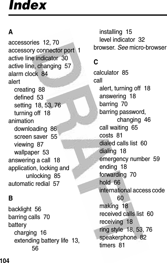 104 IndexAaccessories  12, 70accessory connector port  1active line indicator  30active line, changing  57alarm clock  84alertcreating  88defined  53setting  18, 53, 76turning off  18animationdownloading  86screen saver  55viewing  87wallpaper  53answering a call  18application, locking and unlocking  85automatic redial  57Bbacklight  56barring calls  70batterycharging  16extending battery life  13, 56installing  15level indicator  32browser. See micro-browserCcalculator  85callalert, turning off  18answering  18barring  70barring password, changing  46call waiting  65costs  81dialed calls list  60dialing  18emergency number  59ending  18forwarding  70hold  66international access code  60making  18received calls list  60receiving  18ring style  18, 53, 76speakerphone  82timers  81