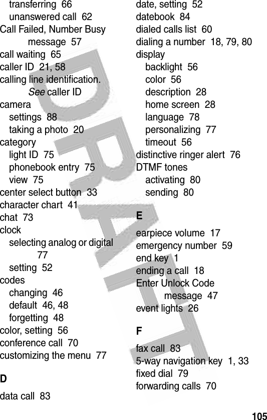 105 transferring  66unanswered call  62Call Failed, Number Busy message  57call waiting  65caller ID  21, 58calling line identification. See caller IDcamerasettings  88taking a photo  20categorylight ID  75phonebook entry  75view  75center select button  33character chart  41chat  73clockselecting analog or digital  77setting  52codeschanging  46default  46, 48forgetting  48color, setting  56conference call  70customizing the menu  77Ddata call  83date, setting  52datebook  84dialed calls list  60dialing a number  18, 79, 80displaybacklight  56color  56description  28home screen  28language  78personalizing  77timeout  56distinctive ringer alert  76DTMF tonesactivating  80sending  80Eearpiece volume  17emergency number  59end key  1ending a call  18Enter Unlock Code message  47event lights  26Ffax call  835-way navigation key  1, 33fixed dial  79forwarding calls  70