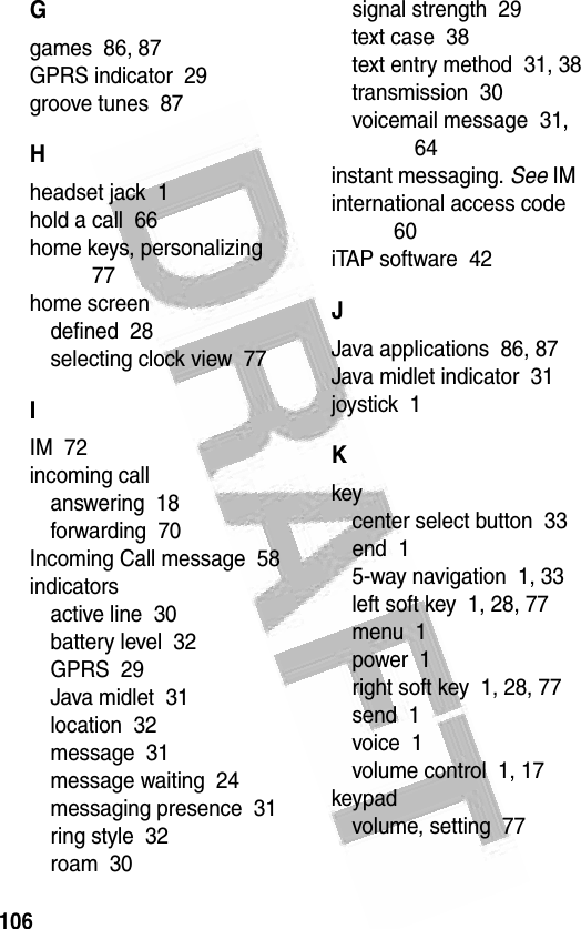 106 Ggames  86, 87GPRS indicator  29groove tunes  87Hheadset jack  1hold a call  66home keys, personalizing  77home screendefined  28selecting clock view  77IIM  72incoming callanswering  18forwarding  70Incoming Call message  58indicatorsactive line  30battery level  32GPRS  29Java midlet  31location  32message  31message waiting  24messaging presence  31ring style  32roam  30signal strength  29text case  38text entry method  31, 38transmission  30voicemail message  31, 64instant messaging. See IMinternational access code  60iTAP software  42JJava applications  86, 87Java midlet indicator  31joystick  1Kkeycenter select button  33end  15-way navigation  1, 33left soft key  1, 28, 77menu  1power  1right soft key  1, 28, 77send  1voice  1volume control  1, 17keypadvolume, setting  77