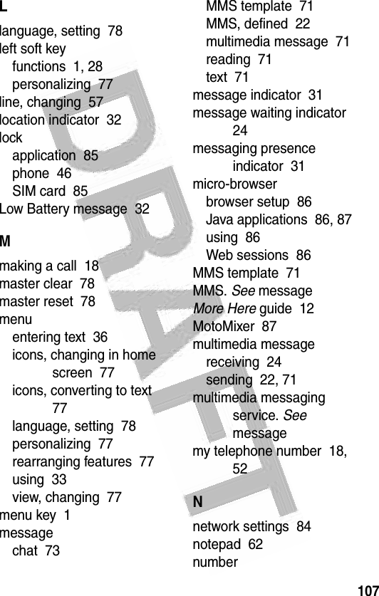 107 Llanguage, setting  78left soft keyfunctions  1, 28personalizing  77line, changing  57location indicator  32lockapplication  85phone  46SIM card  85Low Battery message  32Mmaking a call  18master clear  78master reset  78menuentering text  36icons, changing in home screen  77icons, converting to text  77language, setting  78personalizing  77rearranging features  77using  33view, changing  77menu key  1messagechat  73MMS template  71MMS, defined  22multimedia message  71reading  71text  71message indicator  31message waiting indicator  24messaging presence indicator  31micro-browserbrowser setup  86Java applications  86, 87using  86Web sessions  86MMS template  71MMS. See messageMore Here guide  12MotoMixer  87multimedia messagereceiving  24sending  22, 71multimedia messaging service. See messagemy telephone number  18, 52Nnetwork settings  84notepad  62number