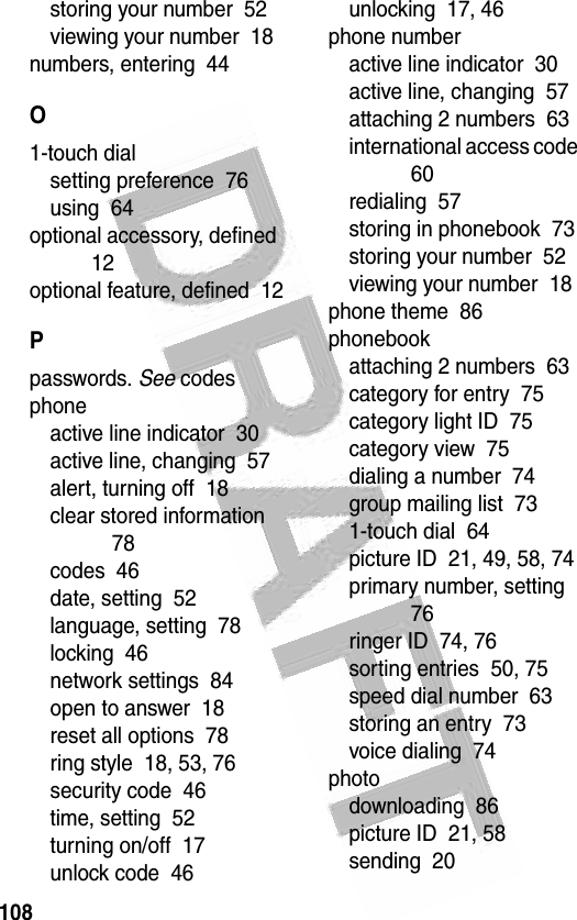 108 storing your number  52viewing your number  18numbers, entering  44O1-touch dialsetting preference  76using  64optional accessory, defined  12optional feature, defined  12Ppasswords. See codesphoneactive line indicator  30active line, changing  57alert, turning off  18clear stored information  78codes  46date, setting  52language, setting  78locking  46network settings  84open to answer  18reset all options  78ring style  18, 53, 76security code  46time, setting  52turning on/off  17unlock code  46unlocking  17, 46phone numberactive line indicator  30active line, changing  57attaching 2 numbers  63international access code  60redialing  57storing in phonebook  73storing your number  52viewing your number  18phone theme  86phonebookattaching 2 numbers  63category for entry  75category light ID  75category view  75dialing a number  74group mailing list  731-touch dial  64picture ID  21, 49, 58, 74primary number, setting  76ringer ID  74, 76sorting entries  50, 75speed dial number  63storing an entry  73voice dialing  74photodownloading  86picture ID  21, 58sending  20