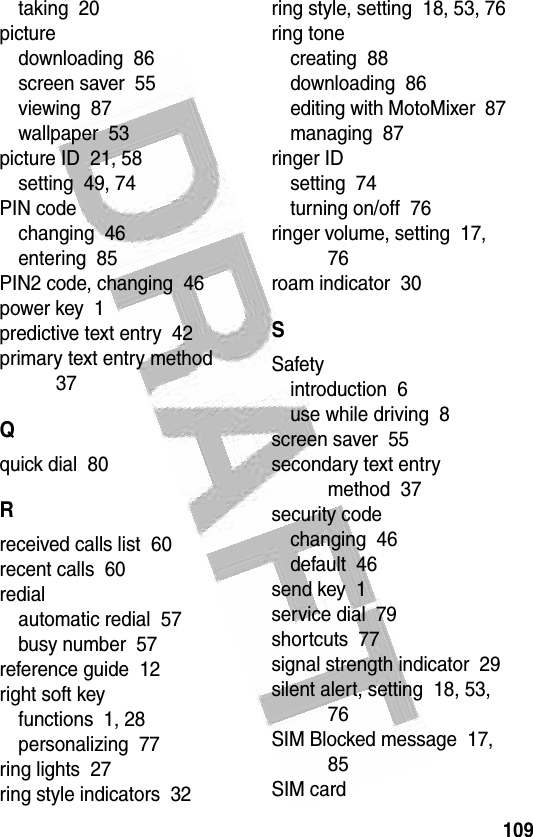109 taking  20picturedownloading  86screen saver  55viewing  87wallpaper  53picture ID  21, 58setting  49, 74PIN codechanging  46entering  85PIN2 code, changing  46power key  1predictive text entry  42primary text entry method  37Qquick dial  80Rreceived calls list  60recent calls  60redialautomatic redial  57busy number  57reference guide  12right soft keyfunctions  1, 28personalizing  77ring lights  27ring style indicators  32ring style, setting  18, 53, 76ring tonecreating  88downloading  86editing with MotoMixer  87managing  87ringer IDsetting  74turning on/off  76ringer volume, setting  17, 76roam indicator  30SSafetyintroduction  6use while driving  8screen saver  55secondary text entry method  37security codechanging  46default  46send key  1service dial  79shortcuts  77signal strength indicator  29silent alert, setting  18, 53, 76SIM Blocked message  17, 85SIM card
