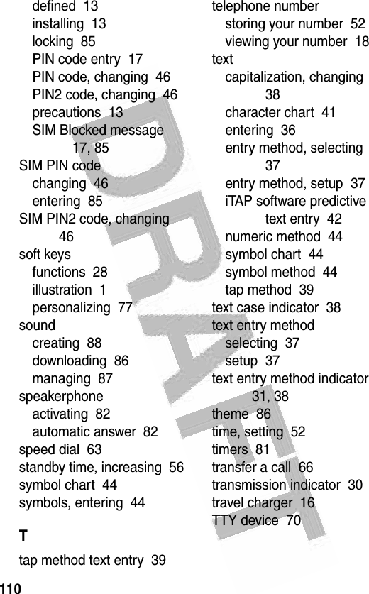 110 defined  13installing  13locking  85PIN code entry  17PIN code, changing  46PIN2 code, changing  46precautions  13SIM Blocked message  17, 85SIM PIN codechanging  46entering  85SIM PIN2 code, changing  46soft keysfunctions  28illustration  1personalizing  77soundcreating  88downloading  86managing  87speakerphoneactivating  82automatic answer  82speed dial  63standby time, increasing  56symbol chart  44symbols, entering  44Ttap method text entry  39telephone numberstoring your number  52viewing your number  18textcapitalization, changing  38character chart  41entering  36entry method, selecting  37entry method, setup  37iTAP software predictive text entry  42numeric method  44symbol chart  44symbol method  44tap method  39text case indicator  38text entry methodselecting  37setup  37text entry method indicator  31, 38theme  86time, setting  52timers  81transfer a call  66transmission indicator  30travel charger  16TTY device  70