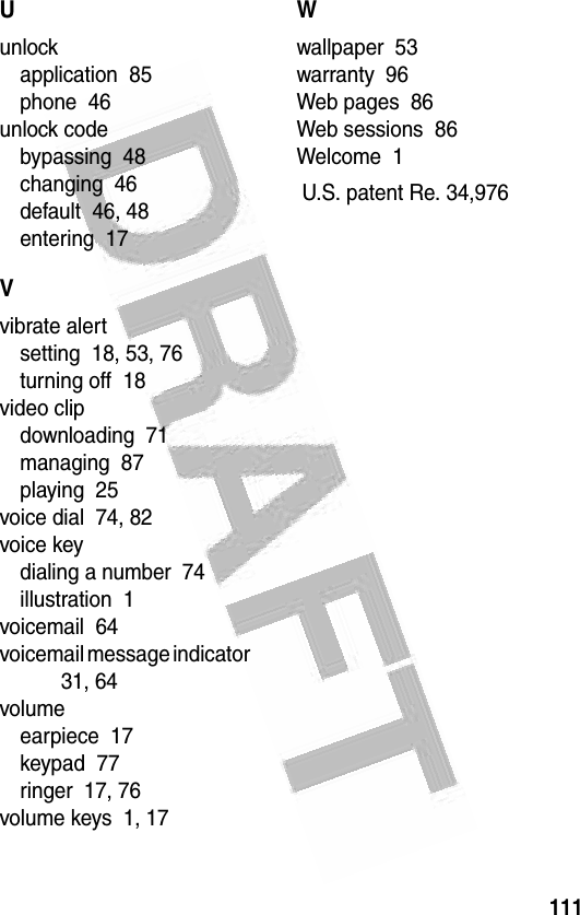 111 Uunlockapplication  85phone  46unlock codebypassing  48changing  46default  46, 48entering  17Vvibrate alertsetting  18, 53, 76turning off  18video clipdownloading  71managing  87playing  25voice dial  74, 82voice keydialing a number  74illustration  1voicemail  64voicemail message indicator  31, 64volumeearpiece  17keypad  77ringer  17, 76volume keys  1, 17Wwallpaper  53warranty  96Web pages  86Web sessions  86Welcome  1 U.S. patent Re. 34,976
