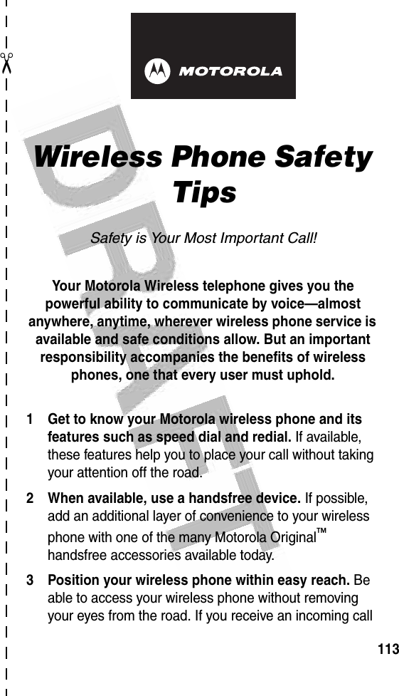 113✂art# 020827-O.eps Wireless Phone Safety TipsSafety is Your Most Important Call!Your Motorola Wireless telephone gives you the powerful ability to communicate by voice—almost anywhere, anytime, wherever wireless phone service is available and safe conditions allow. But an important responsibility accompanies the benefits of wireless phones, one that every user must uphold. 1 Get to know your Motorola wireless phone and its features such as speed dial and redial. If available, these features help you to place your call without taking your attention off the road.2 When available, use a handsfree device. If possible, add an additional layer of convenience to your wireless phone with one of the many Motorola Original™ handsfree accessories available today.3 Position your wireless phone within easy reach. Be able to access your wireless phone without removing your eyes from the road. If you receive an incoming call 