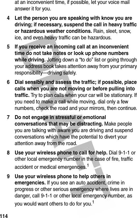 114 at an inconvenient time, if possible, let your voice mail answer it for you.4 Let the person you are speaking with know you are driving; if necessary, suspend the call in heavy traffic or hazardous weather conditions. Rain, sleet, snow, ice, and even heavy traffic can be hazardous.5 If you receive an incoming call at an inconvenient time do not take notes or look up phone numbers while driving. Jotting down a “to do” list or going through your address book takes attention away from your primary responsibility—driving safely.6 Dial sensibly and assess the traffic; if possible, place calls when you are not moving or before pulling into traffic. Try to plan calls when your car will be stationary. If you need to make a call while moving, dial only a few numbers, check the road and your mirrors, then continue.7 Do not engage in stressful or emotional conversations that may be distracting. Make people you are talking with aware you are driving and suspend conversations which have the potential to divert your attention away from the road.8 Use your wireless phone to call for help. Dial 9-1-1 or other local emergency number in the case of fire, traffic accident or medical emergencies.19 Use your wireless phone to help others in emergencies. If you see an auto accident, crime in progress or other serious emergency where lives are in danger, call 9-1-1 or other local emergency number, as you would want others to do for you.1