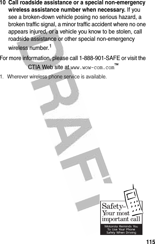 115 10 Call roadside assistance or a special non-emergency wireless assistance number when necessary. If you see a broken-down vehicle posing no serious hazard, a broken traffic signal, a minor traffic accident where no one appears injured, or a vehicle you know to be stolen, call roadside assistance or other special non-emergency wireless number.1For more information, please call 1-888-901-SAFE or visit the CTIA Web site at www.wow-com.com™1. Wherever wireless phone service is available.0323730