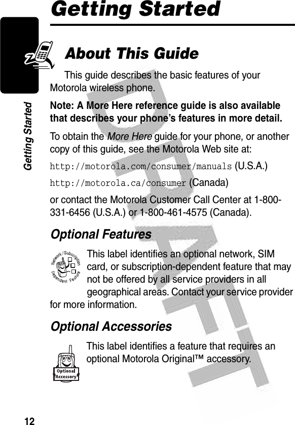 12Getting Started Getting StartedAbout This GuideThis guide describes the basic features of your Motorola wireless phone.Note: A More Here reference guide is also available that describes your phone’s features in more detail. To obtain the More Here guide for your phone, or another copy of this guide, see the Motorola Web site at:http://motorola.com/consumer/manuals (U.S.A.)http://motorola.ca/consumer (Canada)or contact the Motorola Customer Call Center at 1-800-331-6456 (U.S.A.) or 1-800-461-4575 (Canada).Optional FeaturesThis label identifies an optional network, SIM card, or subscription-dependent feature that may not be offered by all service providers in all geographical areas. Contact your service provider for more information.Optional AccessoriesThis label identifies a feature that requires an optional Motorola Original™ accessory.032380o