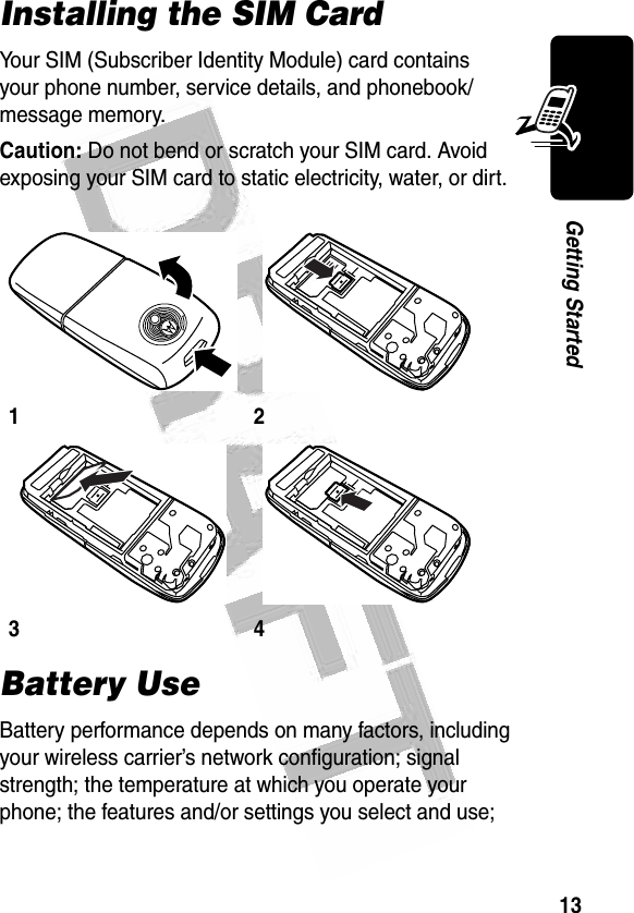 13Getting Started Installing the SIM CardYour SIM (Subscriber Identity Module) card contains your phone number, service details, and phonebook/message memory.Caution: Do not bend or scratch your SIM card. Avoid exposing your SIM card to static electricity, water, or dirt.Battery UseBattery performance depends on many factors, including your wireless carrier’s network configuration; signal strength; the temperature at which you operate your phone; the features and/or settings you select and use; 1234032342o032343o 032342o