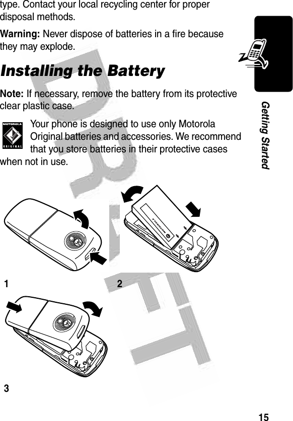 15Getting Started type. Contact your local recycling center for proper disposal methods.Warning: Never dispose of batteries in a fire because they may explode.Installing the BatteryNote: If necessary, remove the battery from its protective clear plastic case.Your phone is designed to use only Motorola Original batteries and accessories. We recommend that you store batteries in their protective cases when not in use.123032341o032340a