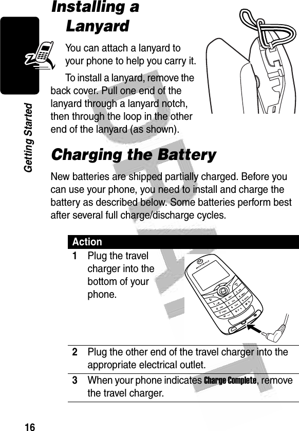 16Getting Started Installing a LanyardYou can attach a lanyard to your phone to help you carry it.To install a lanyard, remove the back cover. Pull one end of the lanyard through a lanyard notch, then through the loop in the other end of the lanyard (as shown).Charging the BatteryNew batteries are shipped partially charged. Before you can use your phone, you need to install and charge the battery as described below. Some batteries perform best after several full charge/discharge cycles. Action1Plug the travel charger into the bottom of your phone.2Plug the other end of the travel charger into the appropriate electrical outlet.3When your phone indicates Charge Complete, remove the travel charger.032371a032371a032345o