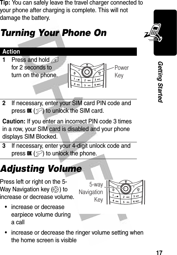 17Getting Started Tip: You can safely leave the travel charger connected to your phone after charging is complete. This will not damage the battery.Turning Your Phone OnAdjusting VolumePress left or right on the 5-Way Navigation key (S) to increase or decrease volume.•increase or decrease earpiece volume during a call•increase or decrease the ringer volume setting when the home screen is visibleAction1Press and hold O for 2 seconds to turn on the phone.2If necessary, enter your SIM card PIN code and press OK (+) to unlock the SIM card.Caution: If you enter an incorrect PIN code 3 times in a row, your SIM card is disabled and your phone displays SIM Blocked.3If necessary, enter your 4-digit unlock code and press OK (+) to unlock the phone.032346oPowerKey032352o5-wayNavigationKey