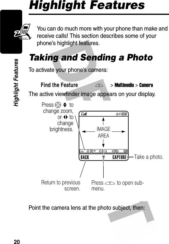 20Highlight Features Highlight FeaturesYou can do much more with your phone than make and receive calls! This section describes some of your phone’s highlight features.Taking and Sending a PhotoTo activate your phone’s camera:The active viewfinder image appears on your display.Point the camera lens at the photo subject, then:Find the FeatureM&gt;Multimedia &gt;Camera032348aPress S :  to change zoom, or bc to change brightness.BACK CAPTURETake a photo.Return to previous screen. Press M to open sub-menu.IMAGEAREA032348o