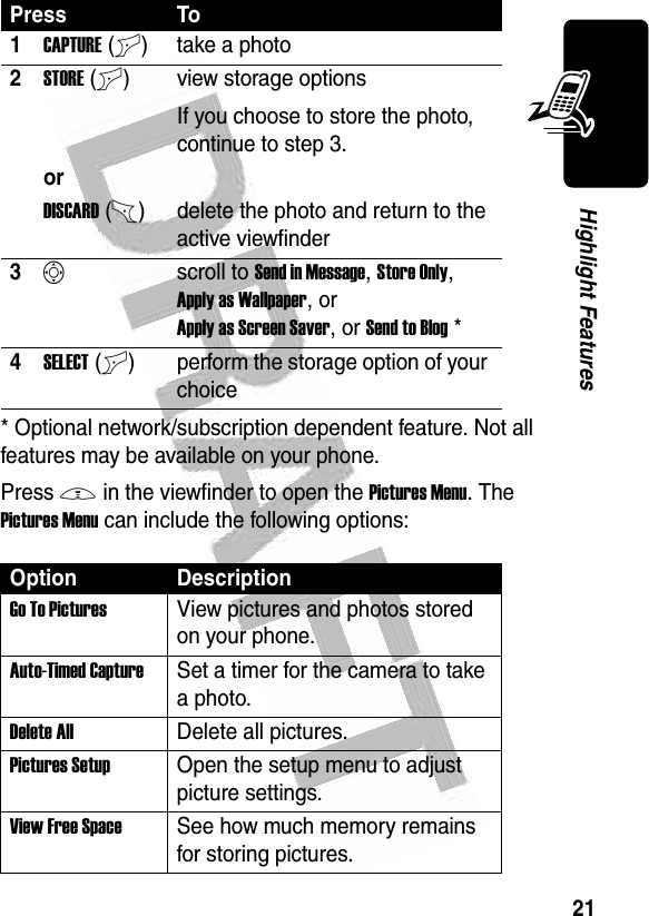 21Highlight Features * Optional network/subscription dependent feature. Not all features may be available on your phone.Press M in the viewfinder to open the Pictures Menu. The Pictures Menu can include the following options:Press To1CAPTURE(+) take a photo2STORE(+) view storage optionsIf you choose to store the photo, continue to step 3.orDISCARD(-) delete the photo and return to the active viewfinder3Sscroll to Send in Message, Store Only, Apply as Wallpaper, or Apply as Screen Saver, or Send to Blog* 4SELECT(+) perform the storage option of your choiceOption DescriptionGo To PicturesView pictures and photos stored on your phone.Auto-Timed CaptureSet a timer for the camera to take a photo.Delete AllDelete all pictures.Pictures SetupOpen the setup menu to adjust picture settings.View Free SpaceSee how much memory remains for storing pictures.