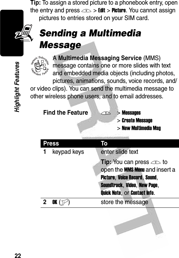 22Highlight Features Tip: To assign a stored picture to a phonebook entry, open the entry and press M&gt;Edit&gt;Picture. You cannot assign pictures to entries stored on your SIM card.Sending a Multimedia MessageA Multimedia Messaging Service (MMS) message contains one or more slides with text and embedded media objects (including photos, pictures, animations, sounds, voice records, and/or video clips). You can send the multimedia message to other wireless phone users, and to email addresses.Find the FeatureM&gt;Messages &gt;Create Message &gt;New Multimedia MsgPress To1keypad keys enter slide textTip: You can press M to open the MMS Menu and insert a Picture, Voice Record, Sound, Soundtrack, Video, New Page, Quick Note, or Contact Info.2OK(+)store the message032380o