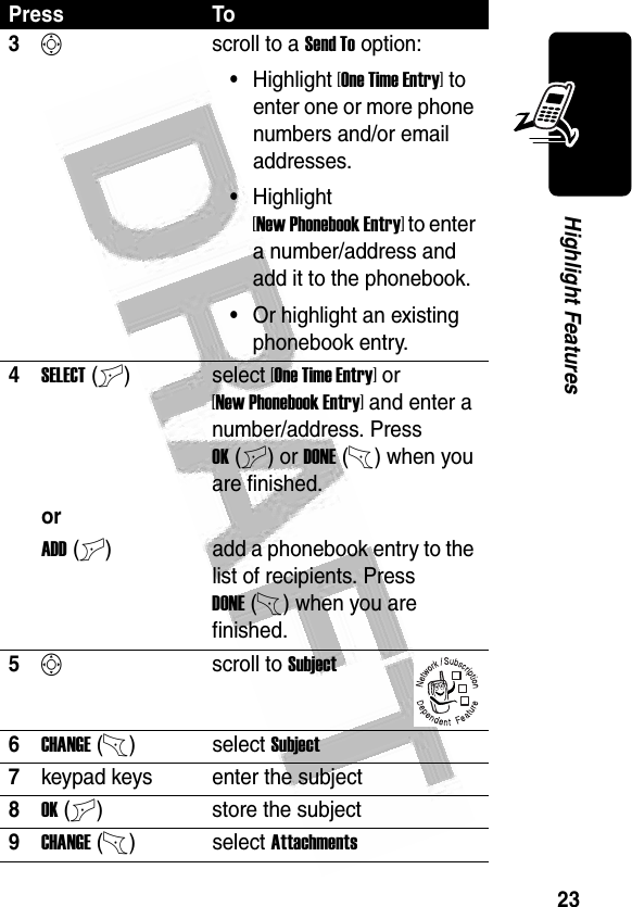 23Highlight Features 3Sscroll to a Send To option:•Highlight [One Time Entry] to enter one or more phone numbers and/or email addresses.•Highlight [New Phonebook Entry] to enter a number/address and add it to the phonebook.•Or highlight an existing phonebook entry.4SELECT(+)select [One Time Entry] or [New Phonebook Entry] and enter a number/address. Press OK(+) or DONE(-) when you are finished.orADD(+) add a phonebook entry to the list of recipients. Press DONE(-) when you are finished.5Sscroll to Subject6CHANGE(-)select Subject7keypad keys enter the subject8OK(+) store the subject9CHANGE(-)select AttachmentsPress To032380o