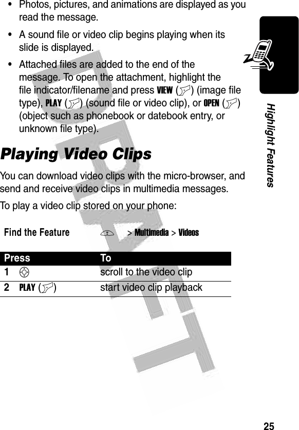 25Highlight Features •Photos, pictures, and animations are displayed as you read the message.•A sound file or video clip begins playing when its slide is displayed.•Attached files are added to the end of the message. To open the attachment, highlight the file indicator/filename and press VIEW (+) (image file type), PLAY (+) (sound file or video clip), or OPEN (+) (object such as phonebook or datebook entry, or unknown file type). Playing Video ClipsYou can download video clips with the micro-browser, and send and receive video clips in multimedia messages.To play a video clip stored on your phone:Find the FeatureM&gt;Multimedia &gt;VideosPress To1Sscroll to the video clip2PLAY (+) start video clip playback