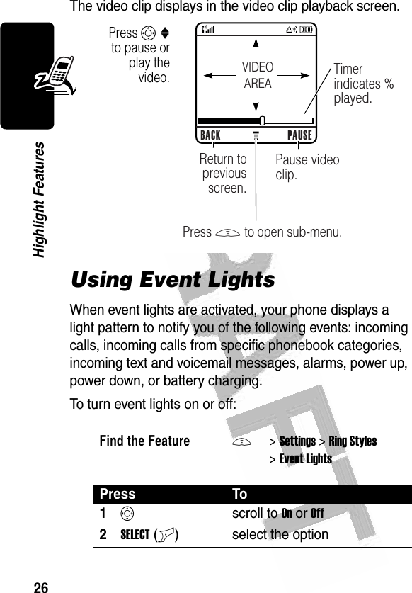 26Highlight Features The video clip displays in the video clip playback screen.Using Event LightsWhen event lights are activated, your phone displays a light pattern to notify you of the following events: incoming calls, incoming calls from specific phonebook categories, incoming text and voicemail messages, alarms, power up, power down, or battery charging.To turn event lights on or off:Find the FeatureM&gt;Settings &gt;Ring Styles &gt;Event LightsPress To1Sscroll to On or Off2SELECT(+) select the option032349aVIDEOAREABACK PAUSEPause video clip.Timer indicates % played.Return to previous screen.Press M to open sub-menu.Press S : to pause or play the video.