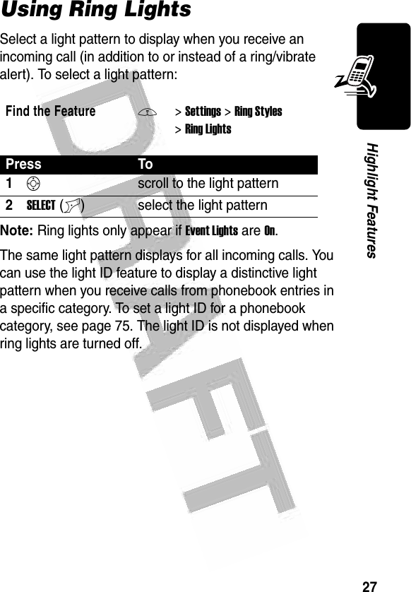 27Highlight Features Using Ring LightsSelect a light pattern to display when you receive an incoming call (in addition to or instead of a ring/vibrate alert). To select a light pattern: Note: Ring lights only appear if Event Lights are On.The same light pattern displays for all incoming calls. You can use the light ID feature to display a distinctive light pattern when you receive calls from phonebook entries in a specific category. To set a light ID for a phonebook category, see page 75. The light ID is not displayed when ring lights are turned off. Find the FeatureM&gt;Settings &gt;Ring Styles &gt;Ring LightsPress To1Sscroll to the light pattern2SELECT(+) select the light pattern