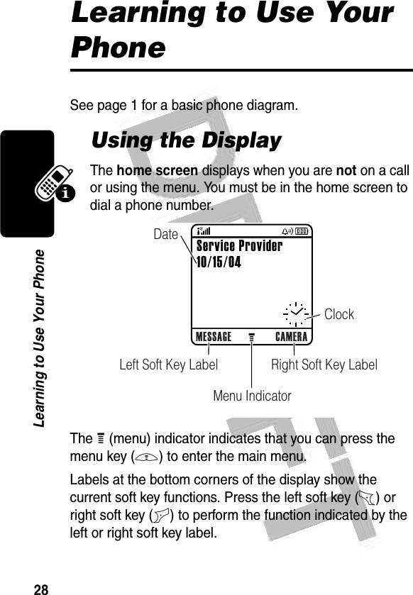 28Learning to Use Your Phone Learning to Use Your PhoneSee page 1 for a basic phone diagram.Using the DisplayThe home screen displays when you are not on a call or using the menu. You must be in the home screen to dial a phone number.The H (menu) indicator indicates that you can press the menu key (M) to enter the main menu.Labels at the bottom corners of the display show the current soft key functions. Press the left soft key (-) or right soft key (+) to perform the function indicated by the left or right soft key label.0323550aMESSAGE CAMERARight Soft Key LabelLeft Soft Key LabelMenu IndicatorClockDateService Provider10/15/04