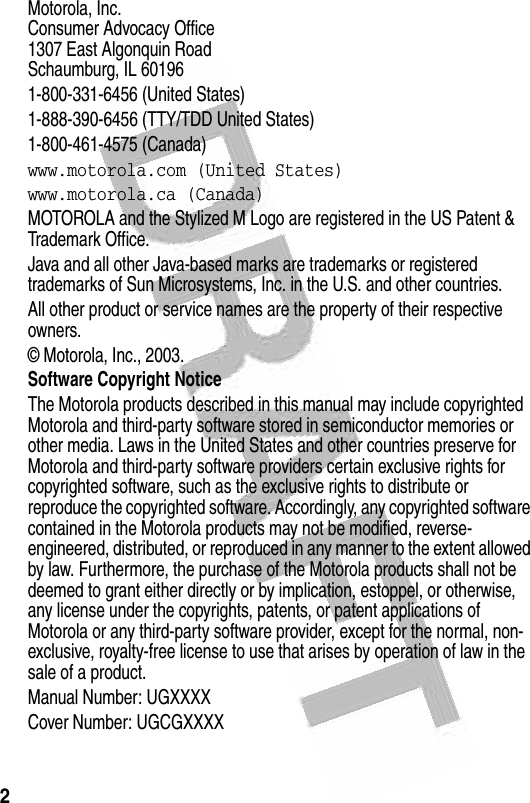 2  Motorola, Inc.Consumer Advocacy Office1307 East Algonquin RoadSchaumburg, IL 601961-800-331-6456 (United States)1-888-390-6456 (TTY/TDD United States)1-800-461-4575 (Canada)www.motorola.com (United States)www.motorola.ca (Canada)MOTOROLA and the Stylized M Logo are registered in the US Patent &amp; Trademark Office. Java and all other Java-based marks are trademarks or registered trademarks of Sun Microsystems, Inc. in the U.S. and other countries. All other product or service names are the property of their respective owners.© Motorola, Inc., 2003.Software Copyright NoticeThe Motorola products described in this manual may include copyrighted Motorola and third-party software stored in semiconductor memories or other media. Laws in the United States and other countries preserve for Motorola and third-party software providers certain exclusive rights for copyrighted software, such as the exclusive rights to distribute or reproduce the copyrighted software. Accordingly, any copyrighted software contained in the Motorola products may not be modified, reverse-engineered, distributed, or reproduced in any manner to the extent allowed by law. Furthermore, the purchase of the Motorola products shall not be deemed to grant either directly or by implication, estoppel, or otherwise, any license under the copyrights, patents, or patent applications of Motorola or any third-party software provider, except for the normal, non-exclusive, royalty-free license to use that arises by operation of law in the sale of a product.Manual Number: UGXXXXCover Number: UGCGXXXX