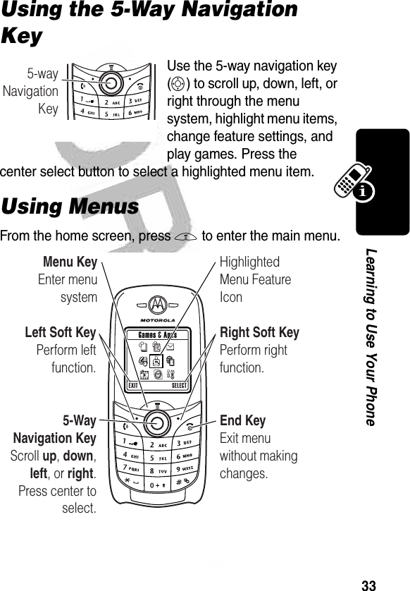 33Learning to Use Your Phone Using the 5-Way Navigation KeyUse the 5-way navigation key (S) to scroll up, down, left, or right through the menu system, highlight menu items, change feature settings, and play games. Press the center select button to select a highlighted menu item.Using MenusFrom the home screen, press M to enter the main menu.032352o5-wayNavigationKeyEXIT SELECT Games &amp; AppsLeft Soft KeyPerform leftfunction.Menu KeyEnter menu systemEnd KeyExit menu without making changes.HighlightedMenu Feature IconRight Soft KeyPerform rightfunction.5-Way Navigation KeyScroll up, down, left, or right. Press center to select.