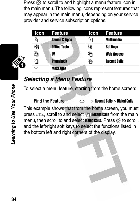 34Learning to Use Your Phone Press S to scroll to and highlight a menu feature icon in the main menu. The following icons represent features that may appear in the main menu, depending on your service provider and service subscription options.Selecting a Menu FeatureTo select a menu feature, starting from the home screen:This example shows that from the home screen, you must press M, scroll to and select sRecent Calls from the main menu, then scroll to and select Dialed Calls. Press S to scroll, and the left/right soft keys to select the functions listed in the bottom left and right corners of the display. Icon Feature  Icon FeatureQGames &amp; Apps hMultimediaÉOffice Tools wSettingsãIMáWeb Access nPhonebooksRecent CallseMessagesFind the FeatureM&gt;Recent Calls &gt;Dialed Calls