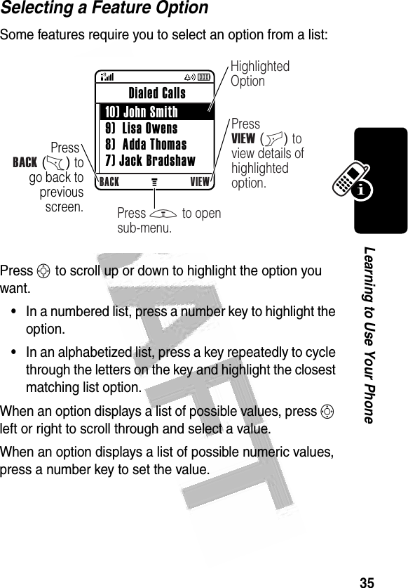 35Learning to Use Your Phone Selecting a Feature OptionSome features require you to select an option from a list:Press S to scroll up or down to highlight the option you want.•In a numbered list, press a number key to highlight the option.•In an alphabetized list, press a key repeatedly to cycle through the letters on the key and highlight the closest matching list option.When an option displays a list of possible values, press S left or right to scroll through and select a value.When an option displays a list of possible numeric values, press a number key to set the value. 032354oPress BACK (-) to go back to previous screen.BACK VIEW Dialed Calls  10) John Smith 9)  Lisa Owens 8)  Adda Thomas 7) Jack BradshawHighlighted OptionPress VIEW (+) to view details of highlighted option.Press M to open sub-menu.