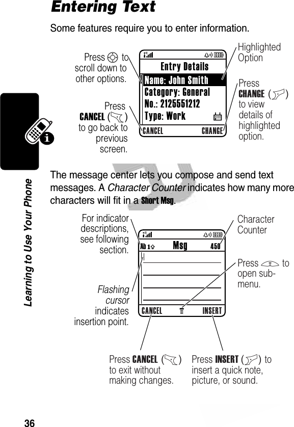 36Learning to Use Your Phone Entering TextSome features require you to enter information.The message center lets you compose and send text messages. A Character Counter indicates how many more characters will fit in a Short Msg. 032355oCANCEL CHANGEPress CANCEL (-) to go back to previous screen.Highlighted OptionPress CHANGE (+) to view details of highlighted option.Press S to scroll down to other options. Entry Details Name: John SmithCategory: GeneralNo.: 2125551212Type: Work           $032356bFor indicator descriptions, see following section.Flashing cursor indicates insertion point.CANCEL INSERTAb ó           Msg          450Press INSERT (+) to insert a quick note, picture, or sound.Press M to open sub-menu.Press CANCEL (-) to exit without making changes.Character Counter