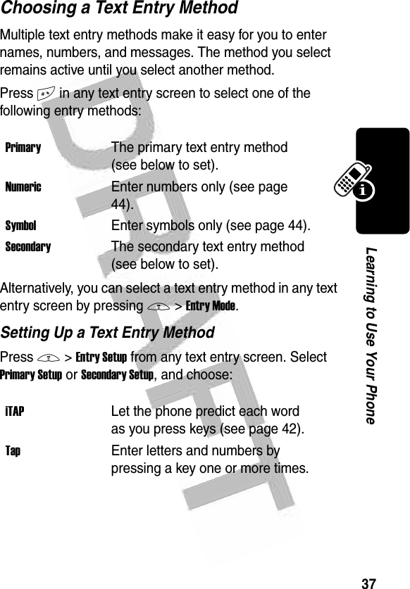 37Learning to Use Your Phone Choosing a Text Entry MethodMultiple text entry methods make it easy for you to enter names, numbers, and messages. The method you select remains active until you select another method.Press # in any text entry screen to select one of the following entry methods:Alternatively, you can select a text entry method in any text entry screen by pressing M&gt;Entry Mode.Setting Up a Text Entry MethodPress M&gt;Entry Setup from any text entry screen. Select Primary Setup or Secondary Setup, and choose:PrimaryThe primary text entry method (see below to set).NumericEnter numbers only (see page 44).SymbolEnter symbols only (see page 44).SecondaryThe secondary text entry method (see below to set).iTAPLet the phone predict each word as you press keys (see page 42).TapEnter letters and numbers by pressing a key one or more times.