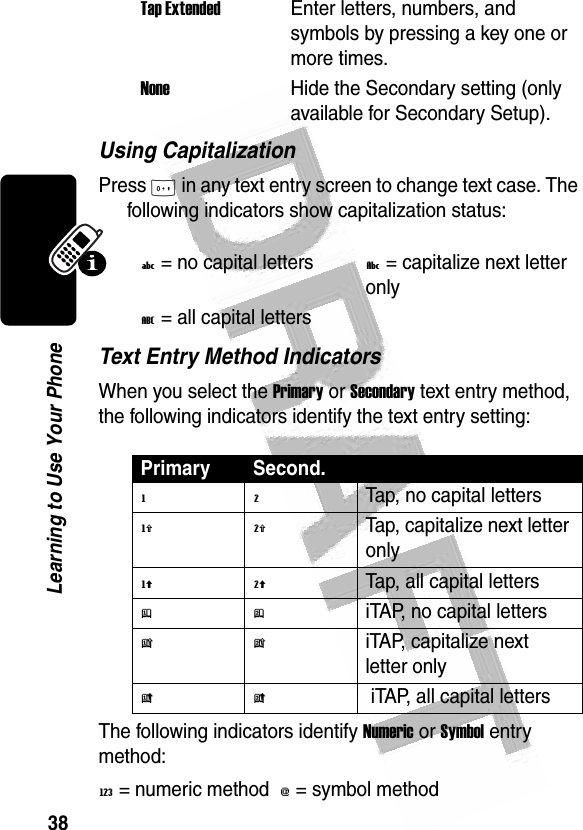 38Learning to Use Your Phone Using CapitalizationPress 0 in any text entry screen to change text case. The following indicators show capitalization status:Text Entry Method IndicatorsWhen you select the Primary or Secondary text entry method, the following indicators identify the text entry setting:The following indicators identify Numeric or Symbol entry method:W= numeric method  [= symbol method Tap ExtendedEnter letters, numbers, and symbols by pressing a key one or more times.NoneHide the Secondary setting (only available for Secondary Setup).U= no capital lettersV= capitalize next letter onlyT= all capital lettersPrimary Second.gmTap, no capital lettershqTap, capitalize next letter onlyflTap, all capital lettersjpiTAP, no capital letterskniTAP, capitalize next letter onlyio iTAP, all capital letters