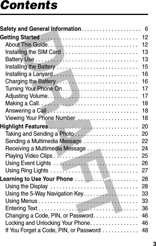 3 ContentsSafety and General Information. . . . . . . . . . . . . . . . . . . .   6Getting Started . . . . . . . . . . . . . . . . . . . . . . . . . . . . . . . .   12About This Guide. . . . . . . . . . . . . . . . . . . . . . . . . . . . . .   12Installing the SIM Card . . . . . . . . . . . . . . . . . . . . . . . . .   13Battery Use . . . . . . . . . . . . . . . . . . . . . . . . . . . . . . . . . .   13Installing the Battery . . . . . . . . . . . . . . . . . . . . . . . . . . .   15Installing a Lanyard . . . . . . . . . . . . . . . . . . . . . . . . . . . .   16Charging the Battery . . . . . . . . . . . . . . . . . . . . . . . . . . .   16Turning Your Phone On . . . . . . . . . . . . . . . . . . . . . . . . .   17Adjusting Volume. . . . . . . . . . . . . . . . . . . . . . . . . . . . . .   17Making a Call. . . . . . . . . . . . . . . . . . . . . . . . . . . . . . . . .   18Answering a Call . . . . . . . . . . . . . . . . . . . . . . . . . . . . . .   18Viewing Your Phone Number  . . . . . . . . . . . . . . . . . . . .   18Highlight Features . . . . . . . . . . . . . . . . . . . . . . . . . . . . .   20Taking and Sending a Photo . . . . . . . . . . . . . . . . . . . . .   20Sending a Multimedia Message  . . . . . . . . . . . . . . . . . .   22Receiving a Multimedia Message . . . . . . . . . . . . . . . . .   24Playing Video Clips . . . . . . . . . . . . . . . . . . . . . . . . . . . .   25Using Event Lights  . . . . . . . . . . . . . . . . . . . . . . . . . . . .   26Using Ring Lights  . . . . . . . . . . . . . . . . . . . . . . . . . . . . .   27Learning to Use Your Phone . . . . . . . . . . . . . . . . . . . . .   28Using the Display  . . . . . . . . . . . . . . . . . . . . . . . . . . . . .   28Using the 5-Way Navigation Key . . . . . . . . . . . . . . . . . .   33Using Menus . . . . . . . . . . . . . . . . . . . . . . . . . . . . . . . . .   33Entering Text . . . . . . . . . . . . . . . . . . . . . . . . . . . . . . . . .   36Changing a Code, PIN, or Password. . . . . . . . . . . . . . .   46Locking and Unlocking Your Phone. . . . . . . . . . . . . . . .   46If You Forget a Code, PIN, or Password . . . . . . . . . . . .   48