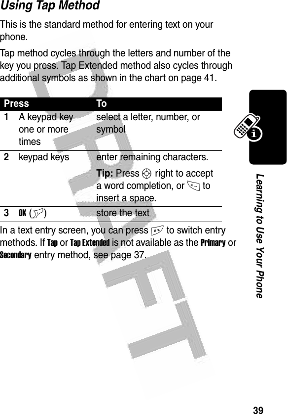 39Learning to Use Your Phone Using Tap MethodThis is the standard method for entering text on your phone.Tap method cycles through the letters and number of the key you press. Tap Extended method also cycles through additional symbols as shown in the chart on page 41.In a text entry screen, you can press # to switch entry methods. If Tap or Tap Extended is not available as the Primary or Secondary entry method, see page 37.Press To1A keypad key one or more timesselect a letter, number, or symbol2keypad keys enter remaining characters. Tip: Press S right to accept a word completion, or * to insert a space.3OK(+) store the text