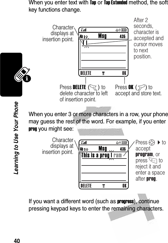 40Learning to Use Your Phone When you enter text with Tap or Tap Extended method, the soft key functions change.When you enter 3 or more characters in a row, your phone may guess the rest of the word. For example, if you enter prog you might see:If you want a different word (such as progress), continue pressing keypad keys to enter the remaining characters.032357o  Character displays at insertion point.DELETE OKAb ó           Msg           435 T |After 2 seconds, character is accepted and cursor moves to next position.Press DELETE (-) to delete character to left of insertion point.Press OK (+) to accept and store text.032358o  Character displays at insertion point.DELETE OKAb ó           Msg          435This is a prog | ramPress S c to accept program, or press * to reject it and enter a space after prog.