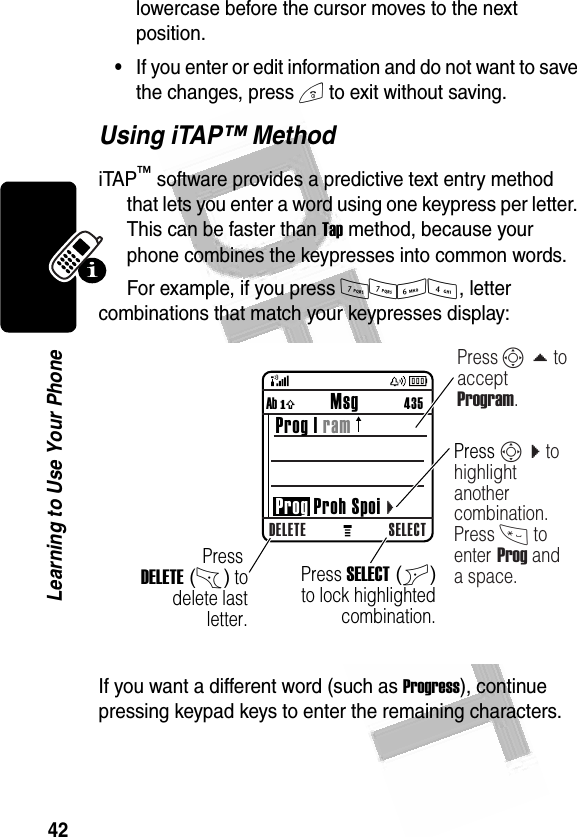 42Learning to Use Your Phone lowercase before the cursor moves to the next position.•If you enter or edit information and do not want to save the changes, press O to exit without saving.Using iTAP™ MethodiTAP™ software provides a predictive text entry method that lets you enter a word using one keypress per letter. This can be faster than Tap method, because your phone combines the keypresses into common words.For example, if you press 7764, letter combinations that match your keypresses display:If you want a different word (such as Progress), continue pressing keypad keys to enter the remaining characters.032359oDELETE SELECTAb ó           Msg          435 Prog | ram Prog Proh Spoi cPress DELETE (-) to delete last letter.Press S d to accept Program.Press SELECT (+) to lock highlighted  combination.Press S c to highlight another combination. Press * to enter Prog and a space.