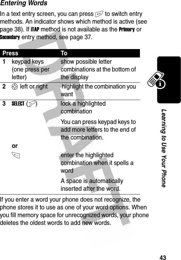 43Learning to Use Your Phone Entering WordsIn a text entry screen, you can press # to switch entry methods. An indicator shows which method is active (see page 38). If iTAP method is not available as the Primary or Secondary entry method, see page 37.If you enter a word your phone does not recognize, the phone stores it to use as one of your word options. When you fill memory space for unrecognized words, your phone deletes the oldest words to add new words.Press To1keypad keys (one press per letter)show possible letter combinations at the bottom of the display2S left or right  highlight the combination you want3SELECT(+)orlock a highlighted combinationYou can press keypad keys to add more letters to the end of the combination.*enter the highlighted combination when it spells a wordA space is automatically inserted after the word. 