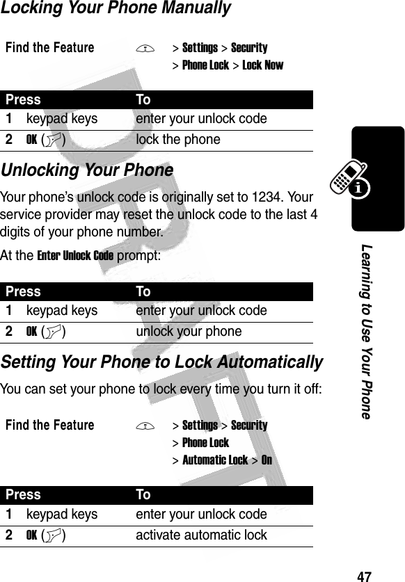 47Learning to Use Your Phone Locking Your Phone ManuallyUnlocking Your PhoneYour phone’s unlock code is originally set to 1234. Your service provider may reset the unlock code to the last 4 digits of your phone number.At the Enter Unlock Code prompt:Setting Your Phone to Lock AutomaticallyYou can set your phone to lock every time you turn it off:Find the FeatureM&gt;Settings &gt;Security &gt;Phone Lock &gt;Lock NowPress To1keypad keys enter your unlock code2OK(+) lock the phonePress To1keypad keys enter your unlock code2OK(+) unlock your phoneFind the FeatureM&gt;Settings &gt;Security &gt;Phone Lock &gt;Automatic Lock &gt;OnPress To1keypad keys enter your unlock code2OK(+) activate automatic lock