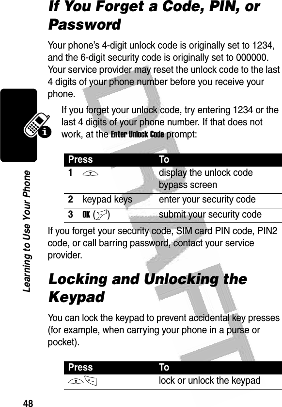 48Learning to Use Your Phone If You Forget a Code, PIN, or PasswordYour phone’s 4-digit unlock code is originally set to 1234, and the 6-digit security code is originally set to 000000. Your service provider may reset the unlock code to the last 4 digits of your phone number before you receive your phone.If you forget your unlock code, try entering 1234 or the last 4 digits of your phone number. If that does not work, at the Enter Unlock Code prompt:If you forget your security code, SIM card PIN code, PIN2 code, or call barring password, contact your service provider.Locking and Unlocking the KeypadYou can lock the keypad to prevent accidental key presses (for example, when carrying your phone in a purse or pocket).Press To1Mdisplay the unlock code bypass screen2keypad keys enter your security code3OK(+) submit your security codePress ToM*lock or unlock the keypad