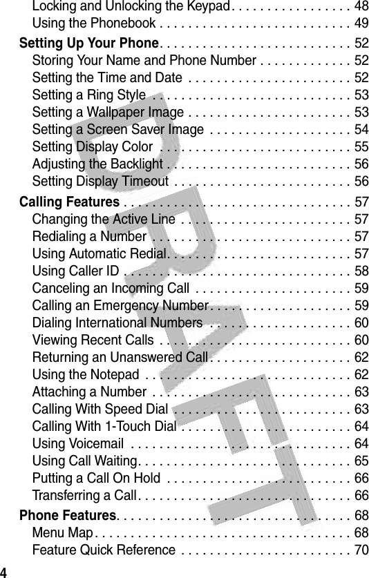 4 Locking and Unlocking the Keypad. . . . . . . . . . . . . . . . . 48Using the Phonebook . . . . . . . . . . . . . . . . . . . . . . . . . . . 49Setting Up Your Phone. . . . . . . . . . . . . . . . . . . . . . . . . . . 52Storing Your Name and Phone Number . . . . . . . . . . . . . 52Setting the Time and Date  . . . . . . . . . . . . . . . . . . . . . . . 52Setting a Ring Style  . . . . . . . . . . . . . . . . . . . . . . . . . . . . 53Setting a Wallpaper Image . . . . . . . . . . . . . . . . . . . . . . . 53Setting a Screen Saver Image  . . . . . . . . . . . . . . . . . . . . 54Setting Display Color  . . . . . . . . . . . . . . . . . . . . . . . . . . . 55Adjusting the Backlight . . . . . . . . . . . . . . . . . . . . . . . . . . 56Setting Display Timeout  . . . . . . . . . . . . . . . . . . . . . . . . . 56Calling Features . . . . . . . . . . . . . . . . . . . . . . . . . . . . . . . . 57Changing the Active Line . . . . . . . . . . . . . . . . . . . . . . . . 57Redialing a Number  . . . . . . . . . . . . . . . . . . . . . . . . . . . . 57Using Automatic Redial. . . . . . . . . . . . . . . . . . . . . . . . . . 57Using Caller ID . . . . . . . . . . . . . . . . . . . . . . . . . . . . . . . . 58Canceling an Incoming Call  . . . . . . . . . . . . . . . . . . . . . . 59Calling an Emergency Number. . . . . . . . . . . . . . . . . . . . 59Dialing International Numbers  . . . . . . . . . . . . . . . . . . . . 60Viewing Recent Calls  . . . . . . . . . . . . . . . . . . . . . . . . . . . 60Returning an Unanswered Call . . . . . . . . . . . . . . . . . . . . 62Using the Notepad  . . . . . . . . . . . . . . . . . . . . . . . . . . . . . 62Attaching a Number  . . . . . . . . . . . . . . . . . . . . . . . . . . . . 63Calling With Speed Dial  . . . . . . . . . . . . . . . . . . . . . . . . . 63Calling With 1-Touch Dial . . . . . . . . . . . . . . . . . . . . . . . . 64Using Voicemail  . . . . . . . . . . . . . . . . . . . . . . . . . . . . . . . 64Using Call Waiting. . . . . . . . . . . . . . . . . . . . . . . . . . . . . . 65Putting a Call On Hold  . . . . . . . . . . . . . . . . . . . . . . . . . . 66Transferring a Call. . . . . . . . . . . . . . . . . . . . . . . . . . . . . . 66Phone Features. . . . . . . . . . . . . . . . . . . . . . . . . . . . . . . . . 68Menu Map. . . . . . . . . . . . . . . . . . . . . . . . . . . . . . . . . . . . 68Feature Quick Reference . . . . . . . . . . . . . . . . . . . . . . . . 70