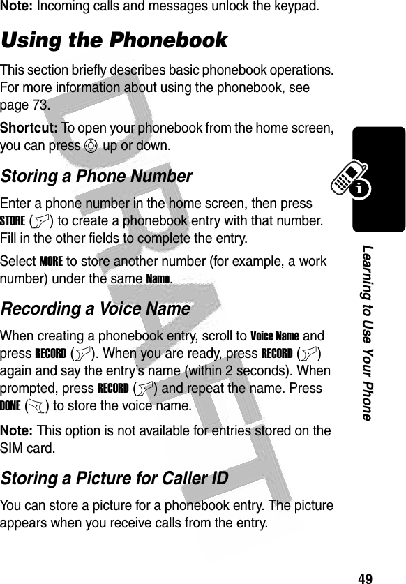 49Learning to Use Your Phone Note: Incoming calls and messages unlock the keypad.Using the PhonebookThis section briefly describes basic phonebook operations. For more information about using the phonebook, see page 73.Shortcut: To open your phonebook from the home screen, you can press S up or down.Storing a Phone NumberEnter a phone number in the home screen, then press STORE(+) to create a phonebook entry with that number. Fill in the other fields to complete the entry.Select MORE to store another number (for example, a work number) under the same Name.Recording a Voice NameWhen creating a phonebook entry, scroll to Voice Name and press RECORD(+). When you are ready, press RECORD(+) again and say the entry’s name (within 2 seconds). When prompted, press RECORD(+) and repeat the name. Press DONE(-) to store the voice name.Note: This option is not available for entries stored on the SIM card.Storing a Picture for Caller IDYou can store a picture for a phonebook entry. The picture appears when you receive calls from the entry.