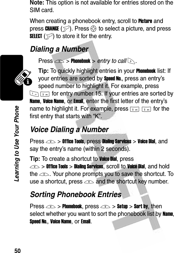 50Learning to Use Your Phone Note: This option is not available for entries stored on the SIM card.When creating a phonebook entry, scroll to Picture and press CHANGE(+). Press S to select a picture, and press SELECT(+) to store it for the entry.Dialing a NumberPress M &gt;Phonebook &gt; entry to callN.Tip: To quickly highlight entries in your Phonebook list: If your entries are sorted by Speed No., press an entry’s speed number to highlight it. For example, press 15 for entry number 15. If your entries are sorted by Name, Voice Name, or Email, enter the first letter of the entry’s name to highlight it. For example, press 55 for the first entry that starts with “K”.Voice Dialing a NumberPress M&gt;Office Tools, press Dialing Services&gt;Voice Dial, and say the entry’s name (within 2 seconds).Tip: To create a shortcut to Voice Dial, press M&gt;Office Tools&gt;Dialing Services, scroll to Voice Dial, and hold the M. Your phone prompts you to save the shortcut. To use a shortcut, press M and the shortcut key number.Sorting Phonebook EntriesPress M&gt;Phonebook, press M&gt;Setup&gt;Sort by, then select whether you want to sort the phonebook list by Name, Speed No., Voice Name, or Email.