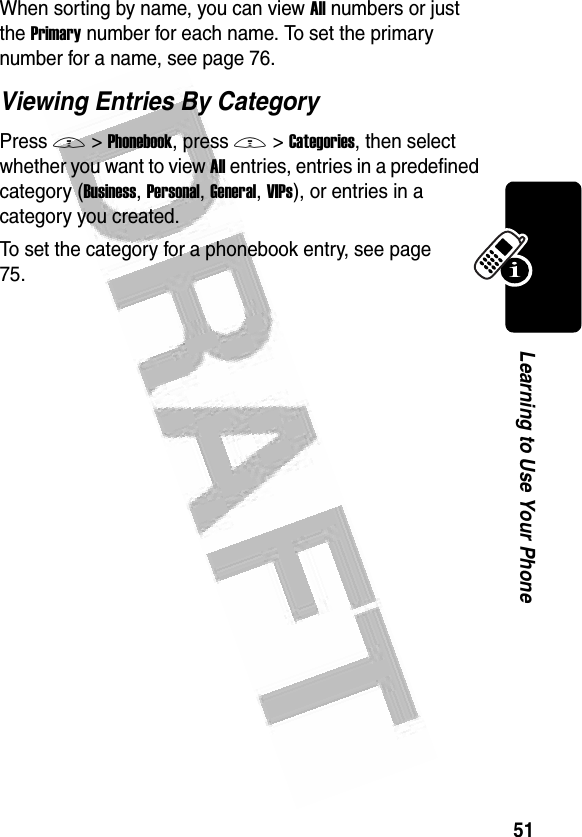 51Learning to Use Your Phone When sorting by name, you can view All numbers or just the Primary number for each name. To set the primary number for a name, see page 76.Viewing Entries By CategoryPress M&gt;Phonebook, press M&gt;Categories, then select whether you want to view All entries, entries in a predefined category (Business, Personal, General, VIPs), or entries in a category you created.To set the category for a phonebook entry, see page 75.