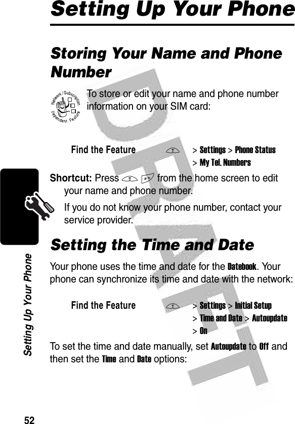 52Setting Up Your Phone Setting Up Your PhoneStoring Your Name and Phone NumberTo store or edit your name and phone number information on your SIM card:Shortcut: Press M# from the home screen to edit your name and phone number.If you do not know your phone number, contact your service provider.Setting the Time and DateYour phone uses the time and date for the Datebook. Your phone can synchronize its time and date with the network:To set the time and date manually, set Autoupdate to Off and then set the Time and Date options:Find the FeatureM&gt;Settings &gt;Phone Status &gt;My Tel. NumbersFind the FeatureM&gt;Settings &gt;Initial Setup &gt;Time and Date &gt;Autoupdate &gt;On032380o