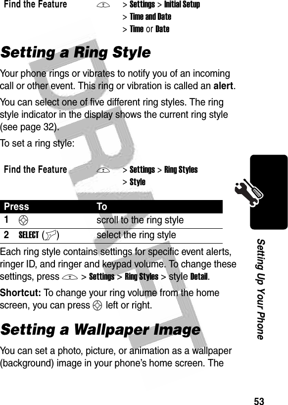 53Setting Up Your Phone Setting a Ring StyleYour phone rings or vibrates to notify you of an incoming call or other event. This ring or vibration is called an alert.You can select one of five different ring styles. The ring style indicator in the display shows the current ring style (see page 32).To set a ring style:Each ring style contains settings for specific event alerts, ringer ID, and ringer and keypad volume. To change these settings, press M&gt;Settings&gt;Ring Styles&gt;styleDetail.Shortcut: To change your ring volume from the home screen, you can press S left or right.Setting a Wallpaper ImageYou can set a photo, picture, or animation as a wallpaper (background) image in your phone’s home screen. The Find the FeatureM&gt;Settings &gt;Initial Setup &gt;Time and Date &gt;TimeorDateFind the FeatureM&gt;Settings &gt;Ring Styles &gt;StylePress To1Sscroll to the ring style2SELECT(+) select the ring style