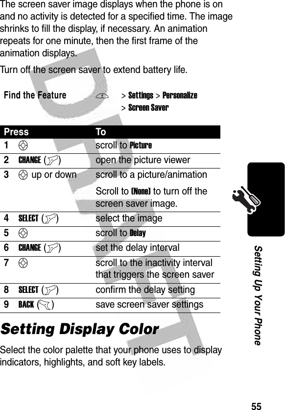 55Setting Up Your Phone The screen saver image displays when the phone is on and no activity is detected for a specified time. The image shrinks to fill the display, if necessary. An animation repeats for one minute, then the first frame of the animation displays.Turn off the screen saver to extend battery life.Setting Display ColorSelect the color palette that your phone uses to display indicators, highlights, and soft key labels.Find the FeatureM&gt;Settings &gt;Personalize &gt;Screen SaverPress To1Sscroll to Picture2CHANGE(+) open the picture viewer3S up or down  scroll to a picture/animationScroll to (None) to turn off the screen saver image.4SELECT(+) select the image5Sscroll to Delay6CHANGE(+) set the delay interval7Sscroll to the inactivity interval that triggers the screen saver8SELECT(+) confirm the delay setting9BACK(-) save screen saver settings